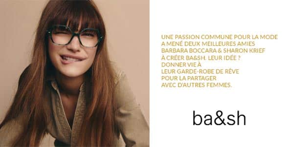 Visuel de la marque de lunettes BA&SH : Une passion commune pour la mode a mené deux meilleures amies Barbara Boccara & Sharon Krief à créer ba&sh. Leur idée ? Donner vie à leur garde-robe de rêve pour la partager avec d'autres femmes.